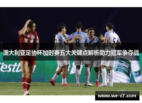 澳大利亚足协杯加时赛五大关键点解析助力冠军争夺战