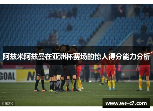阿兹米阿兹曼在亚洲杯赛场的惊人得分能力分析 阿兹米阿兹曼在亚洲杯赛场的惊人得分能力分析