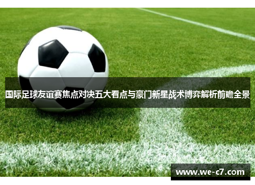国际足球友谊赛焦点对决五大看点与豪门新星战术博弈解析前瞻全景